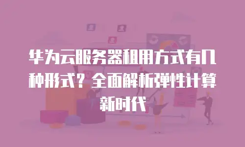 华为云服务器租用方式有几种形式？全面解析弹性计算新时代