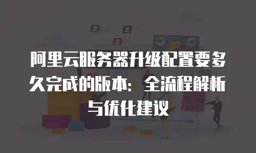 阿里云服务器升级配置要多久完成的版本：全流程解析与优化建议