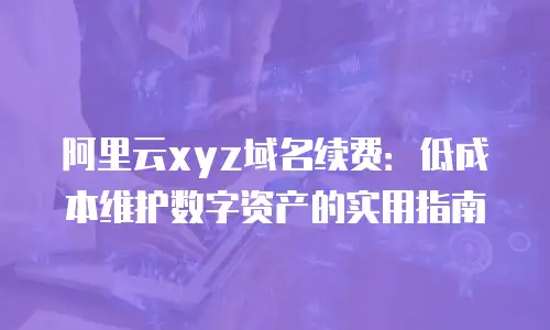 阿里云xyz域名续费：低成本维护数字资产的实用指南