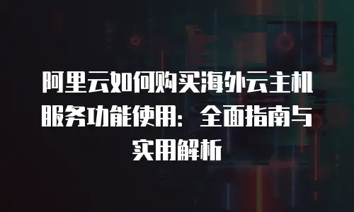 阿里云如何购买海外云主机服务功能使用：全面指南与实用解析
