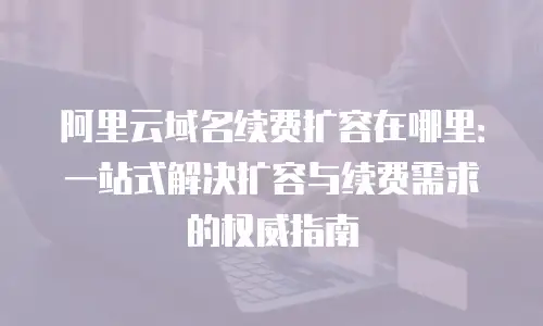 阿里云域名续费扩容在哪里：一站式解决扩容与续费需求的权威指南