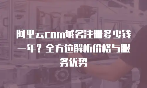 阿里云com域名注册多少钱一年？全方位解析价格与服务优势