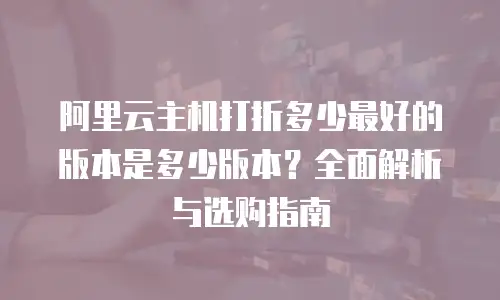 阿里云主机打折多少最好的版本是多少版本？全面解析与选购指南