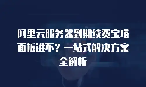 阿里云服务器到期续费宝塔面板进不？一站式解决方案全解析