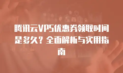 腾讯云VPS优惠券领取时间是多久？全面解析与实用指南