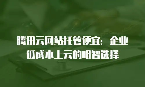 腾讯云网站托管便宜：企业低成本上云的明智选择