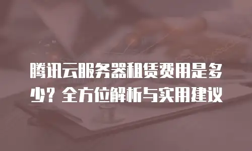 腾讯云服务器租赁费用是多少？全方位解析与实用建议