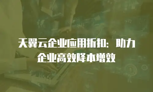 天翼云企业应用折扣：助力企业高效降本增效