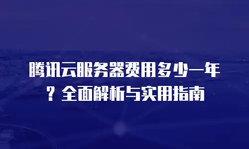 腾讯云服务器费用多少一年？全面解析与实用指南
