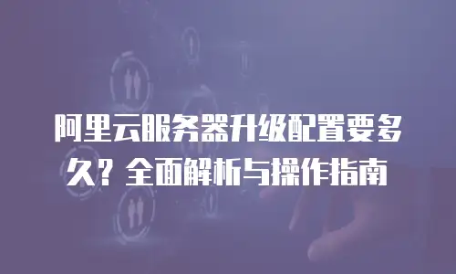 阿里云服务器升级配置要多久？全面解析与操作指南