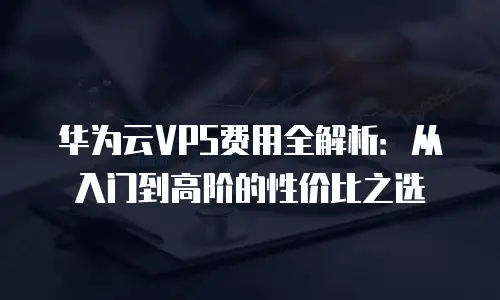 华为云VPS费用全解析：从入门到高阶的性价比之选