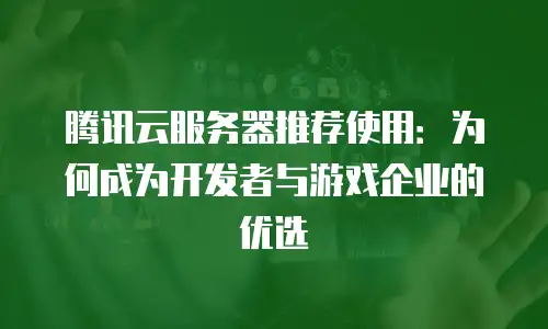 腾讯云服务器推荐使用：为何成为开发者与游戏企业的优选