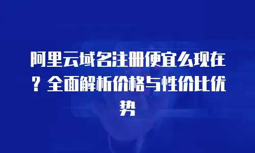 阿里云域名注册便宜么现在？全面解析价格与性价比优势