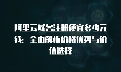 阿里云域名注册便宜多少元钱：全面解析价格优势与价值选择