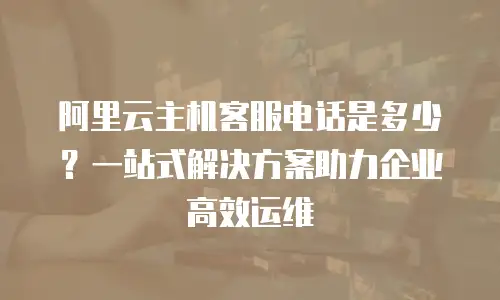 阿里云主机客服电话是多少？一站式解决方案助力企业高效运维