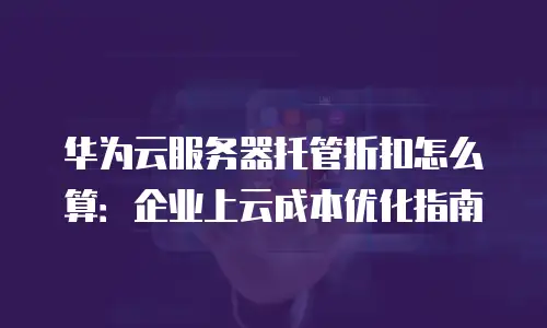 华为云服务器托管折扣怎么算：企业上云成本优化指南
