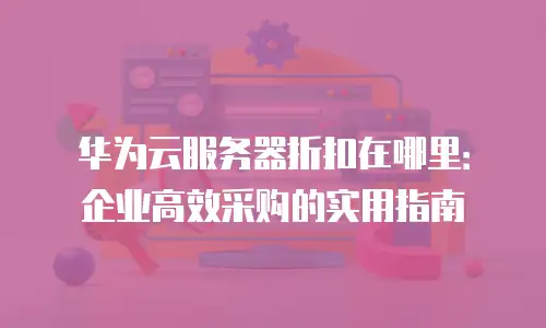 华为云服务器折扣在哪里：企业高效采购的实用指南