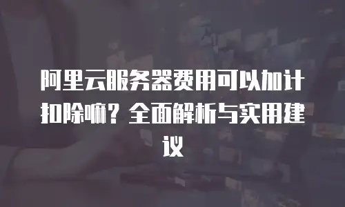 阿里云服务器费用可以加计扣除嘛？全面解析与实用建议