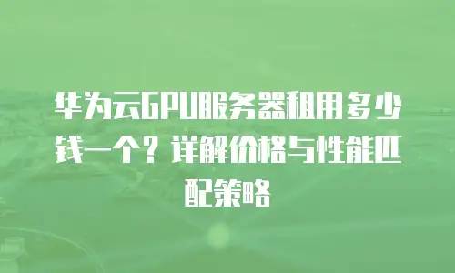 华为云GPU服务器租用多少钱一个？详解价格与性能匹配策略