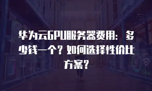 华为云GPU服务器费用：多少钱一个？如何选择性价比方案？