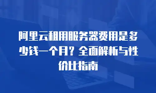 阿里云租用服务器费用是多少钱一个月？全面解析与性价比指南