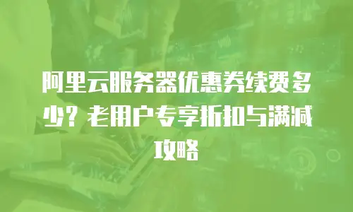 阿里云服务器优惠券续费多少？老用户专享折扣与满减攻略