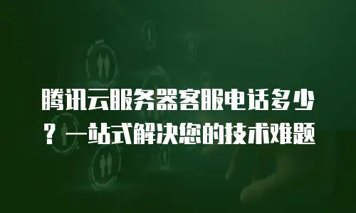 腾讯云服务器客服电话多少？一站式解决您的技术难题