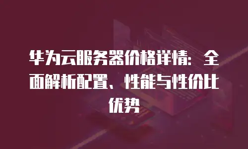华为云服务器价格详情：全面解析配置、性能与性价比优势