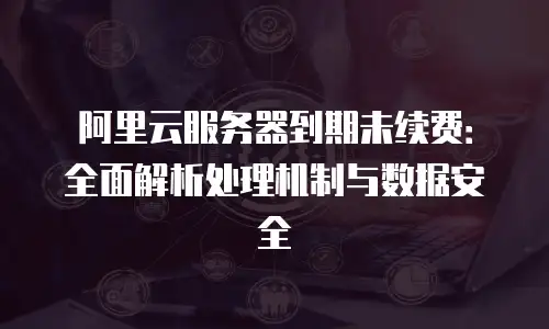 阿里云服务器到期未续费：全面解析处理机制与数据安全