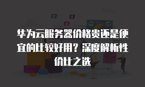 华为云服务器价格贵还是便宜的比较好用？深度解析性价比之选