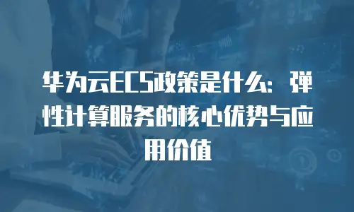 华为云ECS政策是什么：弹性计算服务的核心优势与应用价值