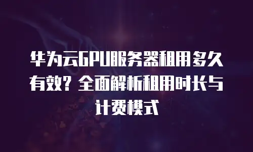华为云GPU服务器租用多久有效？全面解析租用时长与计费模式