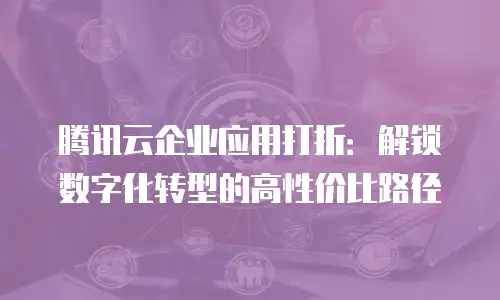 腾讯云企业应用打折：解锁数字化转型的高性价比路径