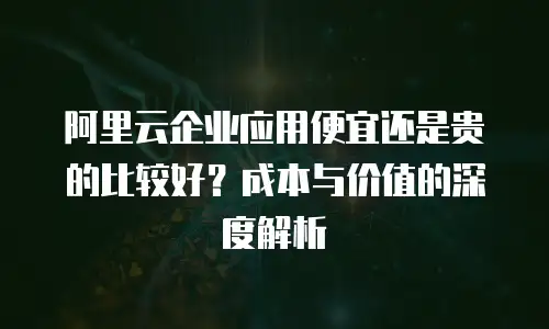 阿里云企业应用便宜还是贵的比较好？成本与价值的深度解析
