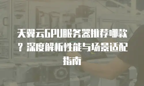 天翼云GPU服务器推荐哪款？深度解析性能与场景适配指南