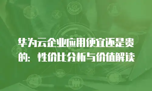 华为云企业应用便宜还是贵的：性价比分析与价值解读