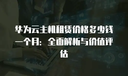 华为云主机租赁价格多少钱一个月：全面解析与价值评估