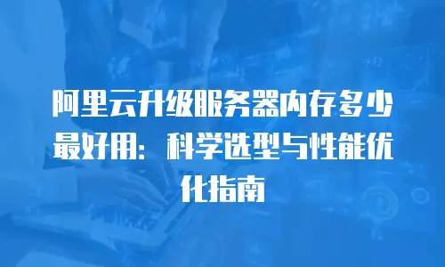 阿里云升级服务器内存多少最好用：科学选型与性能优化指南