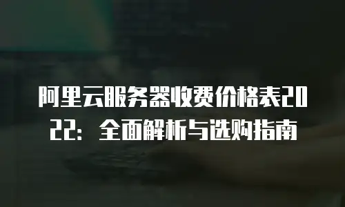 阿里云服务器收费价格表2022：全面解析与选购指南