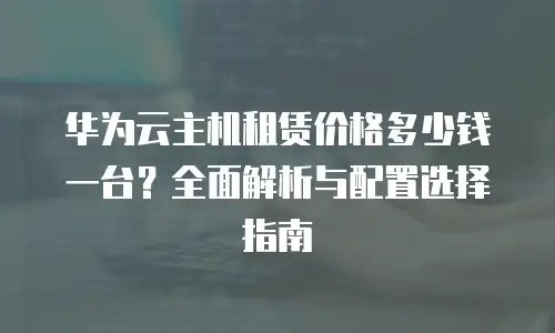华为云主机租赁价格多少钱一台？全面解析与配置选择指南