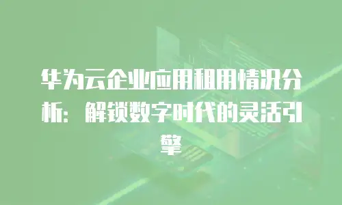 华为云企业应用租用情况分析：解锁数字时代的灵活引擎