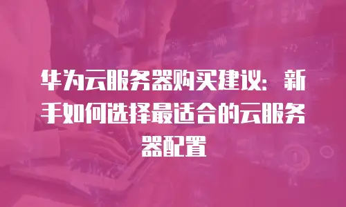 华为云服务器购买建议：新手如何选择最适合的云服务器配置