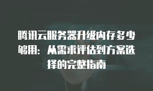 腾讯云服务器升级内存多少够用：从需求评估到方案选择的完整指南
