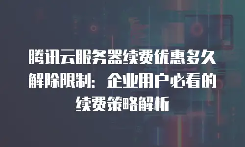 腾讯云服务器续费优惠多久解除限制：企业用户必看的续费策略解析