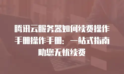 腾讯云服务器如何续费操作手册操作手册：一站式指南助您无忧续费