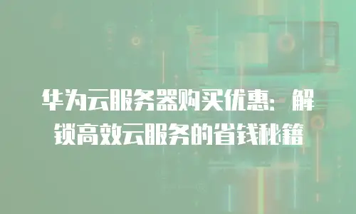华为云服务器购买优惠：解锁高效云服务的省钱秘籍