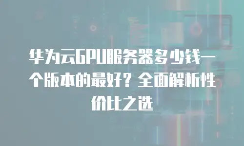 华为云GPU服务器多少钱一个版本的最好？全面解析性价比之选