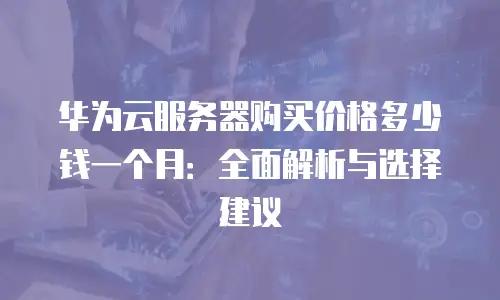 华为云服务器购买价格多少钱一个月：全面解析与选择建议