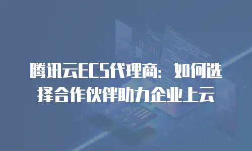 腾讯云ECS代理商：如何选择合作伙伴助力企业上云