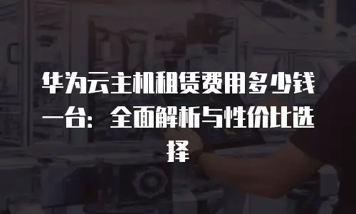 华为云主机租赁费用多少钱一台：全面解析与性价比选择